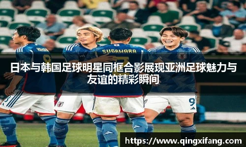 日本与韩国足球明星同框合影展现亚洲足球魅力与友谊的精彩瞬间